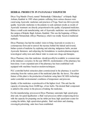 HERBAL PRODUCTS IN PATANJALI YOGPEETH
Divya Yog Mandir (Trust), started “Brahamkalp Chikitsalaya” at Kripalu Bagh
Ashram, Kankhal in 1995 where patients suffering from various diseases were
cured using Ayurvedic medicines and practices of Yoga. Need was felt to provide
quality Ayurvedic medicines to the patients to seek optimum results as results of
Ayurvedic treatment are directly proportional to the quality of prepared medicines.
Hence a small scale manufacturing unit of Ayurvedic medicines was established in
the campus of Kripalu Bagh Ashram, Kankhal. This was the beginning of Divya
Aushadhi Nirmanshala (Divya Pharmacy), which was totally based on traditional
methods.
Divya Pharmacy has had the exalted vision to bring Ayurveda to society in a
contemporary form and to unravel the mystery behind this haloed and revered,
Indian system of medicine by exploring and selecting indigenous herbs, ancient
Ayurvedic literatures and subjecting the formulations to modern pharmacological,
toxicological safety tests and clinical trials to create new drugs and therapies.
Divya Pharmacy tries that medicines should possibly be available to common man
at the minimum costprice. In the year 2002-03, modernization of the pharmacy has
been done. A new expanded unit of the pharmacy has been established well
equipped with machines based on modern techniques.
PLC controlled herbal extraction plant commissioned in the pharmacy is used for
extracting from the various parts of the medicinal plant like the leaves, The salient
feature of this plant is the production of medicine using latest SCADA technology
under controlled environmental conditions of temperature and pressure.
Quality of the medicines so produced is of the highest level. This unit has the
capacity of extracting from 10,000 kgs. of raw herbs. The desired fluid component
is added to this extract in the process ofmaking the medicines.
For the manufacturing processesin Divya Pharmacy automatic high speed spray
drier unit, for quick liquification a fluid wed processor, tablet compressing device
with the capacity for preparing one lac tablet per hour, high speed auto-coater for
coating the tablets, high speed mixer-grinder, fluid wed driers and cleaning,
crossing & pulverizing units have been established.
 