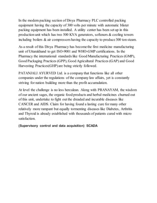In the modern packing section of Divya Pharmacy PLC controlled packing
equipment having the capacity of 300 volts per minute with automatic blister
packing equipment has been installed. A utility center has been set up in this
production unit which has two 500 KVA generators, softeners & cooling towers
including boilers & air compressors having the capacity to produce300 ton steam.
As a result of this Divya Pharmacy has becomethe first medicine manufacturing
unit of Uttarakhand to get ISO-9001 and WHO-GMP certifications. In the
Pharmacy the international standards like Good Manufacturing Practices (GMP),
Good Packaging Practices (GPP), Good Agricultural Practices (GAP) and Good
Harvesting Practices(GHP)are being strictly followed.
PATANJALI AYURVED Ltd. is a company that functions like all other
companies under the regulations of the company law affairs, yet is constantly
striving for nation building more than the profit accumulation.
At level the challenge is no less herculean. Along with PRANAYAM, the wisdom
of our ancient sages, the organic food products and herbal medicines churned out
of this unit, undertake to fight out the dreaded and incurable diseases like
CANCER and AIDS. Claim for having found a lasting cure for many other
relatively more rampant but equally tormenting diseases like Diabetes, Arthritis
and Thyroid is already established with thousands of patients cured with micro
satisfaction.
(Supervisory control and data acquisition) SCADA
 