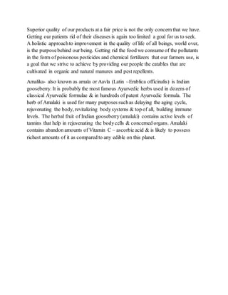 Superior quality of our products at a fair price is not the only concern that we have.
Getting our patients rid of their diseases is again too limited a goal for us to seek.
A holistic approachto improvement in the quality of life of all beings, world over,
is the purposebehind our being. Getting rid the food we consume of the pollutants
in the form of poisonous pesticides and chemical fertilizers that our farmers use, is
a goal that we strive to achieve by providing our people the eatables that are
cultivated in organic and natural manures and pest repellents.
Amalika- also known as amala or Aavla (Latin –Emblica officinalis) is Indian
gooseberry. It is probably the most famous Ayurvedic herbs used in dozens of
classical Ayurvedic formulae & in hundreds of patent Ayurvedic formula. The
herb of Amalaki is used for many purposes suchas delaying the aging cycle,
rejuvenating the body, revitalizing bodysystems & top of all, building immune
levels. The herbal fruit of Indian gooseberry (amalaki) contains active levels of
tannins that help in rejuvenating the bodycells & concerned organs. Amalaki
contains abandon amounts of Vitamin C – ascorbic acid & is likely to possess
richest amounts of it as compared to any edible on this planet.
 