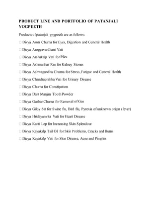 PRODUCT LINE AND PORTFOLIO OF PATANJALI
YOGPEETH
Products ofpatanjali ypgpeeth are as follows:
Piles
al of Gas
Kayakalp Vati for Skin Disease, Acne and Pimples
 