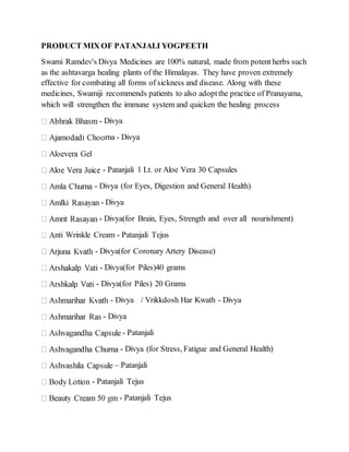 PRODUCT MIX OF PATANJALI YOGPEETH
Swami Ramdev's Divya Medicines are 100% natural, made from potent herbs such
as the ashtavarga healing plants of the Himalayas. They have proven extremely
effective for combating all forms of sickness and disease. Along with these
medicines, Swamiji recommends patients to also adoptthe practice of Pranayama,
which will strengthen the immune system and quicken the healing process
- Divya
rna - Divya
- Patanjali 1 Lt. or Aloe Vera 30 Capsules
- Divya (for Eyes, Digestion and General Health)
- Divya
- Divya(for Brain, Eyes, Strength and over all nourishment)
nti Wrinkle Cream - Patanjali Tejus
- Divya(for Coronary Artery Disease)
- Divya(for Piles)40 grams
- Divya(for Piles) 20 Grams
- Divya / Vrikkdosh Har Kwath - Divya
- Divya
- Patanjali
- Divya (for Stress, Fatigue and General Health)
– Patanjali
- Patanjali Tejus
- Patanjali Tejus
 