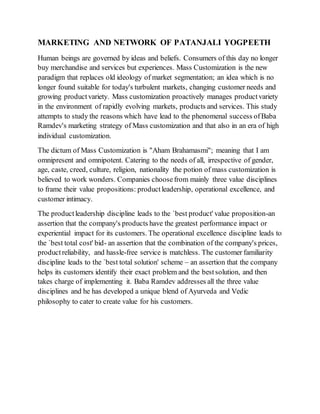 MARKETING AND NETWORK OF PATANJALI YOGPEETH
Human beings are governed by ideas and beliefs. Consumers of this day no longer
buy merchandise and services but experiences. Mass Customization is the new
paradigm that replaces old ideology of market segmentation; an idea which is no
longer found suitable for today's turbulent markets, changing customer needs and
growing productvariety. Mass customization proactively manages productvariety
in the environment of rapidly evolving markets, products and services. This study
attempts to study the reasons which have lead to the phenomenal success ofBaba
Ramdev's marketing strategy of Mass customization and that also in an era of high
individual customization.
The dictum of Mass Customization is "Aham Brahamasmi"; meaning that I am
omnipresent and omnipotent. Catering to the needs of all, irrespective of gender,
age, caste, creed, culture, religion, nationality the potion of mass customization is
believed to work wonders. Companies choosefrom mainly three value disciplines
to frame their value propositions: productleadership, operational excellence, and
customer intimacy.
The productleadership discipline leads to the `best product' value proposition-an
assertion that the company's products have the greatest performance impact or
experiential impact for its customers. The operational excellence discipline leads to
the `best total cost' bid- an assertion that the combination of the company's prices,
productreliability, and hassle-free service is matchless. The customer familiarity
discipline leads to the `best total solution' scheme – an assertion that the company
helps its customers identify their exact problem and the bestsolution, and then
takes charge of implementing it. Baba Ramdev addresses all the three value
disciplines and he has developed a unique blend of Ayurveda and Vedic
philosophy to cater to create value for his customers.
 