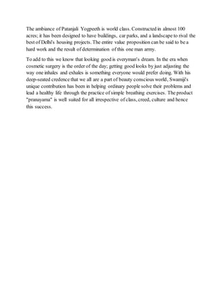 The ambiance of Patanjali Yogpeeth is world class. Constructed in almost 100
acres; it has been designed to have buildings, car parks, and a landscape to rival the
best of Delhi's housing projects. The entire value proposition can be said to be a
hard work and the result of determination of this one man army.
To add to this we know that looking good is everyman's dream. In the era when
cosmetic surgery is the order of the day; getting good looks by just adjusting the
way one inhales and exhales is something everyone would prefer doing. With his
deep-seated credence that we all are a part of beauty conscious world, Swamiji's
unique contribution has been in helping ordinary people solve their problems and
lead a healthy life through the practice of simple breathing exercises. The product
"pranayama" is well suited for all irrespective of class, creed, culture and hence
this success.
 