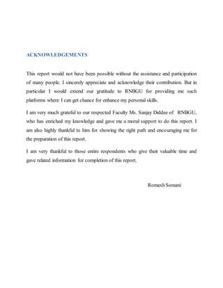 ACKNOWLEDGEMENTS
This report would not have been possible without the assistance and participation
of many people. I sincerely appreciate and acknowledge their contribution. But in
particular I would extend our gratitude to RNBGU for providing me such
platforms where I can get chance for enhance my personal skills.
I am very much grateful to our respected Faculty Ms. Sanjay Diddee of RNBGU,
who has enriched my knowledge and gave me a moral support to do this report. I
am also highly thankful to him for showing the right path and encouraging me for
the preparation of this report.
I am very thankful to those entire respondents who give their valuable time and
gave related information for completion of this report.
RomeshSomani
 