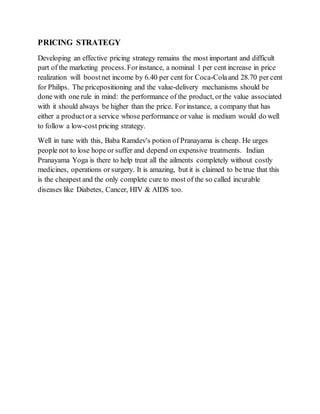 PRICING STRATEGY
Developing an effective pricing strategy remains the most important and difficult
part of the marketing process.Forinstance, a nominal 1 per cent increase in price
realization will boostnet income by 6.40 per cent for Coca-Colaand 28.70 per cent
for Philips. The pricepositioning and the value-delivery mechanisms should be
done with one rule in mind: the performance of the product, orthe value associated
with it should always be higher than the price. Forinstance, a company that has
either a productor a service whose performance or value is medium would do well
to follow a low-cost pricing strategy.
Well in tune with this, Baba Ramdev's potion of Pranayama is cheap. He urges
people not to lose hope or suffer and depend on expensive treatments. Indian
Pranayama Yoga is there to help treat all the ailments completely without costly
medicines, operations or surgery. It is amazing, but it is claimed to be true that this
is the cheapest and the only complete cure to most of the so called incurable
diseases like Diabetes, Cancer, HIV & AIDS too.
 
