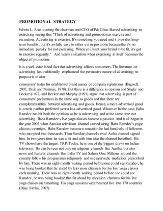 PROMOTIONAL STRATEGY
Edwin L. Artzt quoting the chairman and CEO of P& G has likened advertising to
exercising saying that "Think of advertising and promotion as exercise and
recreation. Advertising is exercise. It's something you need and it provides long-
term benefits, but it's awfully easy to either cut or postponebecausethere's no
immediate penalty for not exercising. When you want your brand to be fit, it's got
to exercise regularly." And here's a situation when exercising in itself becomes the
object of promotion.
It is a well established fact that advertising affects consumers. The literature on
advertising has traditionally emphasized the persuasive nature of advertising: its
purposeis to alter
consumers' tastes for established brand names or company reputations (Bagwell,
2007, Dixit and Norman, 1978). But there is a difference in opinion and Stigler and
Becker (1977) and Becker and Murphy (1993) argue that advertising is part of
consumers' preferences in the same way as goods and that there are
complementarities between advertising and goods. Hence, a more-advertised good
is ceteris paribus preferred over a less-advertised good. Whatever be the case, Baba
Ramdev has hit both the opinions as he is advertising and at the same time not
advertising. Baba Ramdev's live yoga classes became a passion. And it all began in
the year 2002 when Sanskar television channel started airing Baba Ramdev's yogic
classes; overnight, Baba Ramdev became a sensation he had hundreds of followers
who morphed into thousands. Then Sanskar channel's rival Astha channel signed
him. In two years time he was a hit and with him also the channel benefited. His
TV shows have the largest TRP. Today, he is one of the biggest draws on Indian
television. He can be seen not only on religious channels like Aastha, but also
news and features channels like India TV and Sahara One. Millions around the
country follow his programmes religiously and use ayurvedic medicines prescribed
by him. There was an eight-month waiting period before one could see Ramdev, he
was being booked that far ahead by television channels for his live yoga classes
each morning. There was an eight-month waiting period before one could see
Ramdev, he was being booked that far ahead by television channels for his live
yoga classes each morning. His yoga sessions were beamed live into 170 countries
(Bijay Simha, 2007)
 