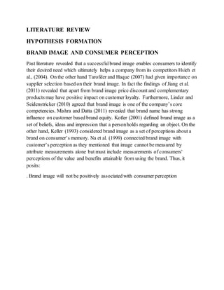 LITERATURE REVIEW
HYPOTHESIS FORMATION
BRAND IMAGE AND CONSUMER PERCEPTION
Past literature revealed that a successfulbrand image enables consumers to identify
their desired need which ultimately helps a company from its competitors Hsieh et
al., (2004). On the other hand Tarofder and Haque (2007) had given importance on
supplier selection based on their brand image. In fact the findings of Jiang et al.
(2011) revealed that apart from brand image price discount and complementary
products may have positive impact on customer loyalty. Furthermore, Linder and
Seidenstricker (2010) agreed that brand image is one of the company’s core
competencies. Mishra and Datta (2011) revealed that brand name has strong
influence on customer based brand equity. Kotler (2001) defined brand image as a
set of beliefs, ideas and impression that a personholds regarding an object. On the
other hand, Keller (1993) considered brand image as a set of perceptions about a
brand on consumer’s memory. Na et al. (1999) connected brand image with
customer’s perception as they mentioned that image cannot be measured by
attribute measurements alone but must include measurements of consumers'
perceptions of the value and benefits attainable from using the brand. Thus, it
posits:
. Brand image will not be positively associated with consumer perception
 