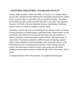 . CONSUMER PERCEPTION AND BRAND LOYALTY
Humans unlike machines can have the ability to Perceive. It is a feeling which is
based on the conclusion formed with the given information around and the mindset
of the consumer which is responsible of processing the information. Perception
gives humans the right to make important decisions or can reflect their important
decisions. It all leads to the most important decision of purchasing. Purchasing
means to invest in a brand, for making it a greater brand.
Underlying research will focus on concluding the fact that how much is the impact
of brand perception on brand awareness and brand loyalty of these brands. Several
conclusions can be drawn if consumer perception plays any role and there is a
relation among the consumer perception, brand awareness and brand loyalty of
these brands. The project is intended to fulfill the needs of marketing research
which is quite important for present marketing trend. Total sales turnover of the
brand depends on the consumer purchase decision. If the consumers perceive
positive about the brand, it means he carriers more loyalty and will remain
potential customer, until he keeps on getting the right value for his money. Thus, it
posits:
Consumer perception will not be positively associated with Brand loyalty
 