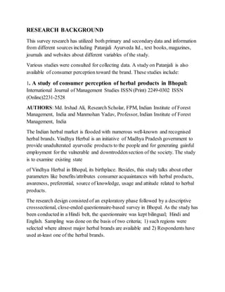 RESEARCH BACKGROUND
This survey research has utilized both primary and secondarydata and information
from different sources including Patanjali Ayurveda ltd., text books, magazines,
journals and websites about different variables of the study.
Various studies were consulted for collecting data. A study on Patanjali is also
available of consumer perception toward the brand. These studies include:
1. A study of consumer perception of herbal products in Bhopal:
International Journal of Management Studies ISSN (Print) 2249-0302 ISSN
(Online)2231-2528
AUTHORS: Md. Irshad Ali, Research Scholar, FPM, Indian Institute of Forest
Management, India and Manmohan Yadav, Professor, Indian Institute of Forest
Management, India
The Indian herbal market is flooded with numerous well-known and recognised
herbal brands. Vindhya Herbal is an initiative of Madhya Pradesh government to
provide unadulterated ayurvedic products to the people and for generating gainful
employment for the vulnerable and downtroddensection of the society. The study
is to examine existing state
of Vindhya Herbal in Bhopal, its birthplace. Besides, this study talks about other
parameters like benefits/attributes consumer acquaintances with herbal products,
awareness, preferential, source of knowledge, usage and attitude related to herbal
products.
The research design consisted of an exploratory phase followed by a descriptive
crosssectional, close-ended questionnaire-based survey in Bhopal. As the study has
been conducted in a Hindi belt, the questionnaire was kept bilingual; Hindi and
English. Sampling was done on the basis of two criteria; 1) such regions were
selected where almost major herbal brands are available and 2) Respondents have
used at-least one of the herbal brands.
 