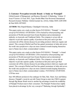 2. Customer Perception towards Brand: A Study on ‘Patanjali’:
Global Journal of Management and Business Research: E-Marketing, Volume 15
Issue 9 Version 1.0 Year 2015, Type: Double Blind Peer Reviewed International
Research Journal, Publisher: Global Journals Inc. (USA), Online ISSN: 2249-4588
& Print ISSN: 09755853
AUTHOR: Miss Rupali Khanna, Chandigarh University, India
This paper carries out a study on what factors PATANJALI. “Patanjali “- a brand
set up by PATANJALI AYURVEDA LTD is backed by robustpreaching and
promotion of World renowned Guru Swami Ramdevji and an international
authority on Ayurveda and Traditional Herbs. The company is set up with an
objective to provide superior quality of products at fair price and to get their
customers rid off the chronic diseases by providing products which are organic and
natural. This conceptof Herbal and Pure has gained momentum in India and across
the world since people now a days are more centered towards keeping themselves
near to Nature due to their commercialized routines.
This paper carries out a study on what factors PATANJALI. “Patanjali “- a brand
set up by PATANJALI AYURVEDA LTD is backed by robustpreaching and
promotion of World renowned Guru Swami Ramdevji and an international
authority on Ayurveda and Traditional Herbs. The company is set up with an
objective to provide superior quality of products at fair price and to get their
customers rid off the chronic diseases by providing products which are organic and
natural. This conceptof Herbal and Pure has gained momentum in India and across
the world since people now a days are more centered towards keeping themselves
near to Nature due to their commercialized routines. PATANJALI AYURVEDA
LTD has more
than 100 different products in the catalogue for Skin, Hair, Heart, Eyes and Kidney
diseases. Patanjali’s recent tie up with Future Group to enter into FMCG segment
through Big Bazaar Retail stores is another big advantage towards the availability
of Patanjali Products near to their consumers. The Patanjali Products have rightly
been placed at advantage by the very conceptof“Marketing through Spirituality”.
 