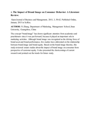 4. The Impact of Brand Image on Consumer Behavior: A Literature
Review:
Open Journal of Business and Management, 2015, 3, 58-62. Published Online,
January 2015 in SciRes.
AUTHOR: Yi Zhang, Department of Marketing, Management School, Jinan
University, Guangzhou, China
The concept“brand image” has drawn significant attention from academics and
practitioners since it was put forward, because it played an important role in
marketing activities. Although brand image was recognized as the driving force of
brand asset and brand performance, few studies have elaborated on the relationship
between brand image and brand equity. Based on the brand image theories, this
study reviewed extant studies about the impact of brand image on consumer from
perspective of customer equity. It also presented the shortcomings of current
research and pointed out the trends for future study.
 