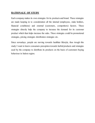 RATIONALE OF STUDY
Each company makes its own strategies for its products and brand. These strategies
are made keeping in to consideration all the internal (employees, stake holders,
financial conditions) and external (customers, competitors) factors. These
strategies directly help the company to increase the demand for its customer
product which then helps increase the sales. These strategies could be promotional
strategies, pricing strategies distribution strategies etc.
Since nowadays, people are moving towards healthier lifestyle, thus trough this
study I want to know consumers perception towards herbal products and strategies
used by the company to distribute its products on the basis of customers buying
behaviour in Indore region.
 