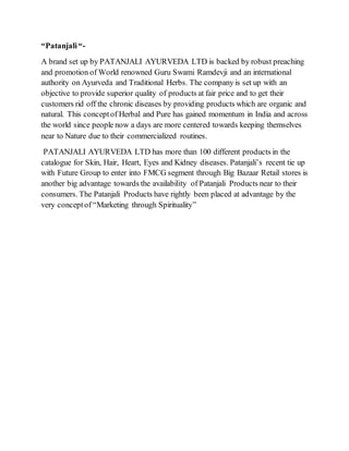 “Patanjali“-
A brand set up by PATANJALI AYURVEDA LTD is backed by robust preaching
and promotion of World renowned Guru Swami Ramdevji and an international
authority on Ayurveda and Traditional Herbs. The company is set up with an
objective to provide superior quality of products at fair price and to get their
customers rid off the chronic diseases by providing products which are organic and
natural. This conceptof Herbal and Pure has gained momentum in India and across
the world since people now a days are more centered towards keeping themselves
near to Nature due to their commercialized routines.
PATANJALI AYURVEDA LTD has more than 100 different products in the
catalogue for Skin, Hair, Heart, Eyes and Kidney diseases. Patanjali’s recent tie up
with Future Group to enter into FMCG segment through Big Bazaar Retail stores is
another big advantage towards the availability of Patanjali Products near to their
consumers. The Patanjali Products have rightly been placed at advantage by the
very conceptof “Marketing through Spirituality”
 