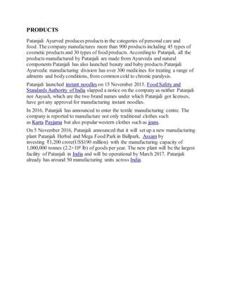 PRODUCTS
Patanjali Ayurved produces productsin the categories of personal care and
food. The company manufactures more than 900 products including 45 types of
cosmetic products and 30 types of food products. Accordingto Patanjali, all the
products manufactured by Patanjali are made from Ayurveda and natural
components Patanjali has also launched beauty and baby products.Patanjali
Ayurvedic manufacturing division has over 300 medicines for treating a range of
ailments and bodyconditions, from common cold to chronic paralysis.
Patanjali launched instant noodles on 15 November 2015. Food Safety and
Standards Authority of India slapped a notice on the company as neither Patanjali
nor Aayush, which are the two brand names under which Patanjali got licenses,
have got any approval for manufacturing instant noodles.
In 2016, Patanjali has announced to enter the textile manufacturing centre. The
company is reported to manufacture not only traditional clothes such
as Kurta Payjama but also popular western clothes such as jeans.
On 5 November 2016, Patanjali announced that it will set up a new manufacturing
plant Patanjali Herbal and Mega Food Park in Ballpark, Assam by
investing ₹1,200 crore(US$190 million) with the manufacturing capacity of
1,000,000 tonnes (2.2×109 lb) of goods per year. The new plant will be the largest
facility of Patanjali in India and will be operational by March 2017. Patanjali
already has around 50 manufacturing units across India.
 