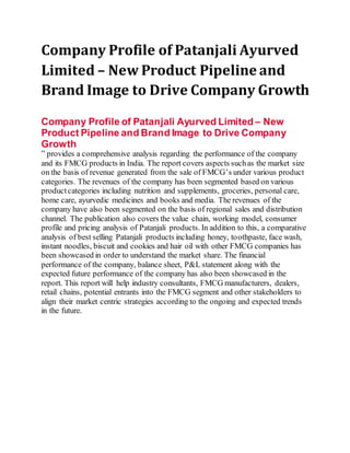 Company Profile of Patanjali Ayurved
Limited – New Product Pipeline and
Brand Image to Drive Company Growth
Company Profile of Patanjali Ayurved Limited – New
Product Pipeline and Brand Image to Drive Company
Growth
” provides a comprehensive analysis regarding the performance of the company
and its FMCG products in India. The report covers aspects suchas the market size
on the basis of revenue generated from the sale of FMCG’s under various product
categories. The revenues of the company has been segmented based on various
productcategories including nutrition and supplements, groceries, personal care,
home care, ayurvedic medicines and books and media. The revenues of the
company have also been segmented on the basis of regional sales and distribution
channel. The publication also covers the value chain, working model, consumer
profile and pricing analysis of Patanjali products. In addition to this, a comparative
analysis of best selling Patanjali products including honey, toothpaste, face wash,
instant noodles, biscuit and cookies and hair oil with other FMCG companies has
been showcased in order to understand the market share. The financial
performance of the company, balance sheet, P&L statement along with the
expected future performance of the company has also been showcased in the
report. This report will help industry consultants, FMCG manufacturers, dealers,
retail chains, potential entrants into the FMCG segment and other stakeholders to
align their market centric strategies according to the ongoing and expected trends
in the future.
 