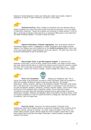 2
damped & morale depressed. Sooner your attack plan, faster your recovery. Speed &
preparation is critical. To avoid resistance, you have to move swiftly.
Sentiment build-up: There is always an emotional nexus & a planned build up.
Health & wellness thru Yoga is the initial connect built with the consumers. It is in the nature
of initial brand investment. Slowly the converted are introduced to 'herbal products' of the Co
after a systematic & planned market assault on a complacent MNC giants in the market from
the health & wellness platform. You have to break this nexus.
Segment Polarisation & Interest Aggregation :Thru an emotional connect &
sentimental linkage, interest is aggregated to create polarisation of the target consumer
segment. Our Maverick guru has created this on the 'health & wellness' platform which also
is the much hyped Product Value Proposition of his own products. This false nexus has to be
focussed & demystified as part of the attack plan.
Recruit Right Talent to get Real Segment Insights: To determine the
weakness of the enemy, size of his army, position of his artillery, one needs to recruit those
who have worked with the enemy or close to his industry so as to know the consumer insights
first-hand. This should lead to assimilation of information that should help you to. : - evolve
your strategy - counter your enemy's strategy - protect strategy from enemy counter attack
Know Your Competition : Getting your Intelligence right. This is
critical. One needs to get processed, accurate & current information about the competitor in
right time to enable the decision makers to take accurate decisions. His strength,
weaknesses, artillery, locations, alliances & his leadership strength. Particularly under attack
from a wily enemy (Sun Tzu) lead by a Maverick leader it is necessary to track the trends of
his style, his favourite weapons, formations, locations, favourite leaders...each of which could
tell the story of his strategy & plans. Everything matters. Focus should be to attack
competition at its weak spots (like distribution & logistics) & not waste energy & resources
attacking it's strengths. Preparing the battlefield ahead of the battle is the key to victory. What
is of supreme importance in war is to attack the enemy's strategy first. Next best is to disturb
his alliances. Then his supply-lines.
Know the Terrain : Says Sun Tzu that one ignorant of the plan of the
neighbouring state cannot prepare alliances in good time. If ignorant of the conditions of the
mountains, forests, swamps & marshes , he cannot conduct the March of the Army. This
entails reading relevant signals. Market signals are similar & leaders should learn to read
these signals well as they plan their attack. Remember, maverick leaders are generally
masters of the terrain.
 