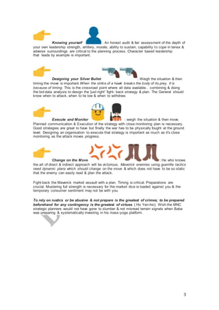 3
Knowing yourself : An honest audit & fair assessment of the depth of
your own leadership strength, artillery, morale, ability to sustain, capability to cope in tense &
adverse surroundings are critical to the planning process. Character based leadership
that leads by example is important.
Designing your Silver Bullet : Weigh the situation & then
timing the move is important.When the strike of a hawk breaks the body of its prey, it is
because of timing. This is the crossroad point where all data available.. combining & doing
the bid-data analysis to design the 'just-right' fight- back strategy & plan. The General should
know when to attack, when to lie low & when to withdraw.
Execute and Monitor : weigh the situation & then move.
Planned communication & Execution of the strategy with close monitoring plan is necessary.
Good strategies are great to have but finally the war has to be physically fought at the ground
level. Designing an organisation to execute that strategy is important as much as it's close
monitoring as the attack moves progress.
Change on the Move : He who knows
the art of direct & indirect approach will be victorious. Maverick enemies using guerrilla tactics
need dynamic plans which should change on the move & which does not have to be so static
that the enemy can easily read & plan the attack.
Fight-back the Maverick market assault with a plan. Timing is critical. Preparations are
crucial. Mustering full strength is necessary for the market dice is loaded against you & the
temporary consumer sentiment may not be with you.
To rely on rustics or be abusive & not prepare is the greatest of crimes; to be prepared
beforehand for any contingency is the greatest of virtues ( Ho Yen-hsi). Wish the MNC
strategic planners would not have gone to slumber & not misread terrain signals when Baba
was preparing & systematically investing in his mass-yoga platform.
 