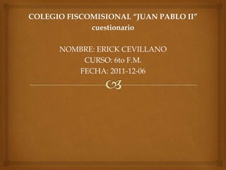 COLEGIO FISCOMISIONAL “JUAN PABLO II”
             cuestionario

      NOMBRE: ERICK CEVILLANO
          CURSO: 6to F.M.
         FECHA: 2011-12-06
 