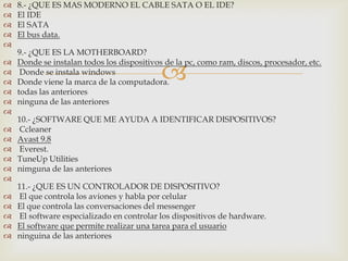    8.- ¿QUE ES MAS MODERNO EL CABLE SATA O EL IDE?
   El IDE
   El SATA
   El bus data.

    9.- ¿QUE ES LA MOTHERBOARD?


                                            
   Donde se instalan todos los dispositivos de la pc, como ram, discos, procesador, etc.
    Donde se instala windows
   Donde viene la marca de la computadora.
   todas las anteriores
   ninguna de las anteriores

    10.- ¿SOFTWARE QUE ME AYUDA A IDENTIFICAR DISPOSITIVOS?
   Ccleaner
   Avast 9.8
   Everest.
   TuneUp Utilities
   nimguna de las anteriores

    11.- ¿QUE ES UN CONTROLADOR DE DISPOSITIVO?
   El que controla los aviones y habla por celular
   El que controla las conversaciones del messenger
   El software especializado en controlar los dispositivos de hardware.
   El software que permite realizar una tarea para el usuario
   ninguina de las anteriores
 
