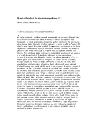 Biserica Ortodoxă Română şi modernitatea (II)
Horia-Roman PATAPIEVICI
Viitorul: dincolo de secularizarea internă
În ordine religioasă, problema centrală a ortodoxiei este retragerea Bisericii din
secularizarea internă la care a fost pe nesimţite condusă de legăturile sale
tradiţionale cu statul, ca principiu al regimului politic "simfonic". Fie că vrea, fie
că nu, fiecare dintre Bisericile ortodoxe naţionale va trebui să aibă un "Vatican II"
al ei. În urma rupturii în tradiţie produsă de modernitate, creştinismul a fost forţat
să gîndească modernitatea nu ca pe o catastrofă satanică (cum încă sînt tentaţi să
gîndească unii prelaţi ortodocşi), ci ca pe un prilej de regîndire a menirii sale
istorice. Prin asimilarea lecţiei religioase a modernităţii, creştinismul are şansa de
a se lepăda în mod radical de ideologia religioasă pe care, sub influenţa
secularizării interne, toate Bisericile creştine l-au adoptat inconştient. Ceea ce
trebuie gîndit este faptul decisiv că evanghelia lui Hristos nu este o doctrină,
teologia creştină nu poate fi o ştiinţă, afirmaţiile acesteia nu sînt certe, litera
evangheliilor este îndoielnică, Mîntuitorul lumii a fost omorît ca un criminal,
Cuvîntul întrupat nu a vorbit o limbă sacră, ci una populară, de vameşi, pescari şi
prostituate; în fine, că revelaţia creştină nu este nimic fără credinţă, iar credinţa
nu este nimic fără certitudinea pe care creştinul o poate lua numai din sine, dacă a
primit har. Creştinismul este o religie a sufletului şi stă sau cade împreună cu o
metafizică a interiorului care refuză cunoaşterea interiorităţii prin traducerea ei în
obiecte ale lumii fizice. Mai mult, conţinutul creştinismului nu este ezoteric. Totul
este spus deschis, în cuvinte simple, la vedere. Suprafaţa creştinismului este chiar
miezul. Cînd arhiereul l-a întrebat pe Iisus despre învăţătura lui, răspunsul a fost:
Eu am vorbit lumii deschis şi nu am ascuns nimic (Ioan 18, 20). E limpede că
venirea lui Hristos şi propovăduirea evangheliei pune capăt revelaţiilor ezoterice,
lichidează îndreptăţirea atitudinii gnostice şi încheie misteriile bazate pe
supravieţuirea tradiţiilor străvechi. Nici o prisca theologia nu mai e posibilă după
venirea Mîntuitorului. Totul este dat la iveală, nu mai există învăţătura secretă,
toţi au acces la mesajul cel mai profund, cel mai adînc. După Hristos, adînc nu
mai înseamnă ascuns. Adînc înseamnă acum trăit, realizat cu trupul, făurit cu
carnea. Transformarea exteriorului în interior şi, apoi, ieşirea din logica
interiorităţii fără a mai recădea în banalităţile exteriorităţii. După despovărarea
Bisericilor creştine de ideologiile religioase cu care, pînă acum, creştinismul
istoric s-a identificat în mod imprudent şi naiv există un formidabil viitor al
credinţei în venirea Mîntuitorului.
 