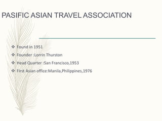 PASIFIC ASIAN TRAVEL ASSOCIATION
 Found in 1951
 Founder :Lorrin Thurston
 Head Quarter :San Francisco,1953
 First Asian office:Manila,Philippines,1976
 