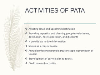 ACTIVITIES OF PATA
 Assisting small and upcoming destination
 Providing expertise and planning group travel scheme,
destination, hotels operation, and discounts
 It provide up to date information
 Serves as a central source
 Annual conference provide greater scope in promotion of
tourism
 Development of service plan to tourist
 To do research activities
 