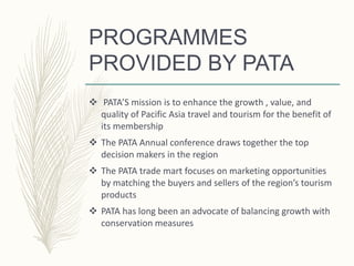 PROGRAMMES
PROVIDED BY PATA
 PATA’S mission is to enhance the growth , value, and
quality of Pacific Asia travel and tourism for the benefit of
its membership
 The PATA Annual conference draws together the top
decision makers in the region
 The PATA trade mart focuses on marketing opportunities
by matching the buyers and sellers of the region’s tourism
products
 PATA has long been an advocate of balancing growth with
conservation measures
 
