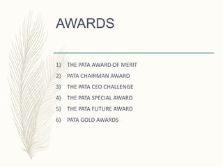 AWARDS
1) THE PATA AWARD OF MERIT
2) PATA CHAIRMAN AWARD
3) THE PATA CEO CHALLENGE
4) THE PATA SPECIAL AWARD
5) THE PATA FUTURE AWARD
6) PATA GOLD AWARDS
 