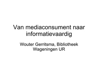 Van mediaconsument naar informatievaardig Wouter Gerritsma, Bibliotheek Wageningen UR 