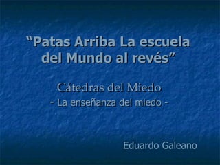 “ Patas Arriba La escuela del Mundo al revés” Cátedras del Miedo -  La enseñanza del miedo - Eduardo Galeano 