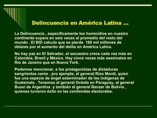 Delincuencia en América Latina … La Delincuencia , específicamente los homicidios en nuestro continente supera en seis veces al promedio del resto del mundo . El BID calcula que se pierde  168 mil millones de dólares por el aumento del delito en América Latina. No hay paz en El Salvador, el secuestro crece cada vez más en Colombia, Brasil y México. Hay cinco veces más asesinatos en Río de Janeiro que en Nueva York.  Podemos mencionar, a los protagonistas de dictaduras sangrientas como , pro ejemplo, el general Ríos Montt, quien fue una especie de ángel exterminador de los indígenas de Guatemala . Tenemos al general Oviedo en Paraguay, al general Bussi de Argentina  y también el general Banzer de Bolivia , quienes tuvieron éxito en las contiendas electorales. 