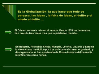 Es la Globalización  la que hace que todo se parezca, las ideas , la falta de ideas, el delito y el miedo al delito …  El Crimen aumenta más en el mundo. Desde 1970 las denuncias han crecido tres veces más que la población mundial. En Bulgaria, República Checa, Hungría, Letonia, Lituania y Estonia la violencia se multiplicó por tres así como el crimen organizado y desorganizado se han apoderado de Rusia donde la delincuencia infantil crece como nunca. 