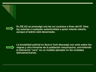 En EE.UU se promulgó una ley en Lousiana a fines del 97. Esta ley autoriza a cualquier automovilista a quien intente robarlo, aunque el ladrón esté desarmado. La brutalidad policial en Nueva York descargó con saña sobre los negros y otra minorías de la población neoyorquina, convirtiendo la tolerancia “cero” en un modelo ejemplar en las ciudades latinoamericanas. 