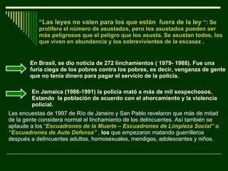 “ Las leyes no valen para los que están  fuera de la ley  “: Se prolifera el número de asustados, pero los asustados pueden ser más peligrosos que el peligro que los asusta. Se asustan todos, los que viven en abundancia y los sobrevivientes de la escasez . En Brasil, se dio noticia de 272 linchamientos ( 1979- 1988). Fue una furia ciega de los pobres contra los pobres, es decir, venganza de gente que no tenía dinero para pagar el servicio de la policía. En Jamaica (1986-1991) la policía mató a más de mil sospechosos. Estando  la población de acuerdo con el ahorcamiento y la violencia policial.  Las encuestas de 1997 de Río de Janeiro y San Pablo revelaron que más de mitad de la gente considera normal el linchamiento de los delincuentes. Así también se aplaude a los “ Escuadrones de la Muerte – Escuadrones de Limpieza Social”  o  “Escuadrones de Auto Defensa”  ,  los  que empezaron matando guerrilleros después a delincuentes adultos, homosexuales, mendigos, adolescentes y niños.  