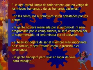 “ - el aire estará limpio de todo veneno que no venga de los miedos humanos y de las humanas pasiones; - en las calles, los automóviles serán aplastados por los perros; - la gente no será manejada por el automóvil, ni será programada por la computadora, ni será comprada por el supermercado, ni será mirada por el televisor; - el televisor dejará de ser el miembro más importante de la familia, y será tratado como la plancha o el lavarropas; - la gente trabajará para vivir en lugar de vivir  para trabajar;… 