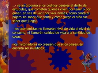 … - se incorporará a los códigos penales el delito de estupidez, que cometen quienes viven por tener o por ganar, en vez de vivir por vivir nomás, como canta el pájaro sin saber que canta y como juega el niño sin saber que juega; - los economistas no llamarán nivel de vida al nivel de consumo, ni llamarán calidad de vida a la cantidad de cosas; -los historiadores no creerán que a los países les encanta ser invadidos;… 