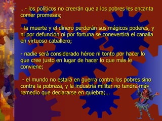 … - los políticos no creerán que a los pobres les encanta comer promesas; - la muerte y el dinero perderán sus mágicos poderes, y ni por defunción ni por fortuna se conevertirá el canalla en virtuoso caballero; - nadie será considerado héroe ni tonto por hacer lo que cree justo en lugar de hacer lo que más le conviene;  - el mundo no estará en guerra contra los pobres sino contra la pobreza, y la industria militar no tendrá más remedio que declararse en quiebra;… 