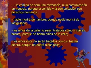 … - la comida no será una mercancía, ni la comunicación un negocio, porque la comida y la comunicación son derechos humanos; - nadie morirá de hambre, porque nadie morirá de indigestión; - los niños de la calle no serán tratados como si fueran basura, porque no habrá niños de la calle; - los niños ricos no serán tratados como si fueran dinero, porque no habrá niños ricos;… 