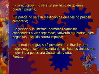 … - la educación no será un privilegio de quienes puedan pagarla; - la policía no será la maldición de quienes no pueden comprarla; - la justicia y la libertad, hermanas siamesas condenadas a vivir separadas, volverán a juntarse, bien pegaditas, espalda contra espalda;… - una mujer, negra, será presidenta de Brasil y otra mujer, negra, será presidenta de los Estados Unidos, un mujer india gobernará Guatemala y otra,  Perú;… 