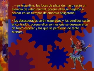 … - en Argentina, las locas de plaza de mayo serán un ejemplo de salud mental, porque ellas se negaron a olvidar en los tiempos de amnesia obligatoria; - los desesperados serán esperados y los perdidos serán encontrados, porque ellos son los que se desesperaron de tanto esperar y los que se perdieron de tanto buscar;… 