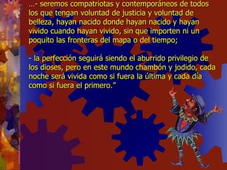 … - seremos compatriotas y contemporáneos de todos los que tengan voluntad de justicia y voluntad de belleza, hayan nacido donde hayan nacido y hayan  vivido cuando hayan vivido, sin que importen ni un poquito las fronteras del mapa o del tiempo; - la perfección seguirá siendo el aburrido privilegio de los dioses, pero en este mundo chambón y jodido, cada noche será vivida como si fuera la última y cada día como si fuera el primero.” 