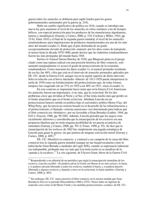 10


guerra todos los aranceles se doblaron para suplir fondos para los gastos
gubernamentales aumentados por la guerra (p. 210).
         Hubo un cambio significativo de política en 1816, cuando se introdujo una
nueva ley para mantener el nivel de los aranceles en cifras similares a las de tiempos
bélicos, con especial protección para los productos de las manufacturas algodoneras,
laneras y metalúrgicas (Garraty y Carnes, 2000, p. 210; Cochran y Miller, 1942, pp.
15-6). Entre 1816 y el final de la segunda guerra mundial, el nivel de los aranceles
estadounidenses para importaciones de productos manufacturados era uno de los más
altos del mundo (cuadro 1). Dado que el país disfrutaba de un grado
excepcionalmente elevado de protección «natural» por los altos costes de transporte,
al menos hasta la década 1870-1880, puede decirse que las industrias estadounidenses
fueron las más protegidas del mundo hasta 1945.
         Incluso el Arancel Smoot-Hawley de 1930, que Bhagwati pinta en el pasaje
citado como una ruptura radical con una posición histórica de libre comercio, solo
aumentó marginalmente (si acaso) el grado de proteccionismo de la economía
estadounidense. Como muestran los datos (cuadro 1), el arancel promedio resultante
de esa ley fue 48%, cifra que está en el intervalo de aranceles promedios aplicados por
EE. UU. desde la Guerra Civil, aunque sea en la región superior de dicho intervalo.
Solo en relación con el breve interludio «liberal» de 1913-1929 puede interpretarse la
tarifa de 1930 como un fortalecimiento del proteccionismo que, de todas formas,
tampoco fue exagerado (de un 37% en 1925 a un 48% en 1931, véase el cuadro 1).
         En este contexto es importante hacer notar que en la Guerra Civil Americana
los aranceles fueron tan importantes, si no más, que la esclavitud. De los dos
problemas clave que dividían al Norte y al Sur, el Sur tenía mucho más que perder en
el frente arancelario que en el frente esclavista. Abraham Lincoln era un
proteccionista famoso curtido en política bajo el carismático político Henry Clay, del
Whig Party, que favorecía un sistema basado en el desarrollo de las infraestructuras y
el proteccionismo, el llamado «sistema americano» (así denominado para indicar que
el libre comercio era «británico», por ser favorable a Gran Bretaña) (Luthin, 1944, pp.
610-1; Frayssé, 1986, pp. 99-100). Además, Lincoln pensaba que los negros eran
racialmente inferiores y consideraba que la emancipación de los esclavos era una
propuesta idealista que no tenía ninguna posibilidad de ser puesta en práctica de
inmediato (Garraty y Carnes, 2000, pp. 391-2; Foner, 1998, p. 92). Se dice que la
emancipación de los esclavos de 1862 fue simplemente una jugada estratégica de
Lincoln para ganar la guerra, sin que partiera de ninguna convicción moral (Garraty y
Carnes, 2000, p. 405).12
         EE. UU. liberalizó su comercio y comenzó a ser campeón de la causa del libre
comercio tras la segunda guerra mundial (aunque no tan inequívocamente como lo
había hecho Gran Bretaña a mediados del siglo XIX), cuando su supremacía industrial
era indisputable, probando una vez más que List tenía razón en su metáfora de la
«patada a la escalera».13 La cita siguiente, de Ulysses Grant, héroe de la Guerra Civil

12
   Respondiendo a un editorial de un periódico que urgía la emancipación inmediata de los
esclavos, Lincoln escribió: «Si pudiera salvar la Unión sin liberar ni un solo esclavo, lo haría,
y si pudiera salvarla liberando a todos los esclavos, también lo haría, y si pudiera hacerlo
liberando a algunos esclavos y dejando a otros en la esclavitud, lo haría también» (Garraty y
Carnes, 2000, p. 405).
13
  Sin embargo, EE. UU. nunca practicó el libre comercio en la misma medida que Gran
Bretaña lo hizo en su periodo librecambista (1860 a 1932). Nunca hubo un régimen de
aranceles cero como el del Reino Unido y las medidas proteccionistas «ocultas» de EE. UU.
 