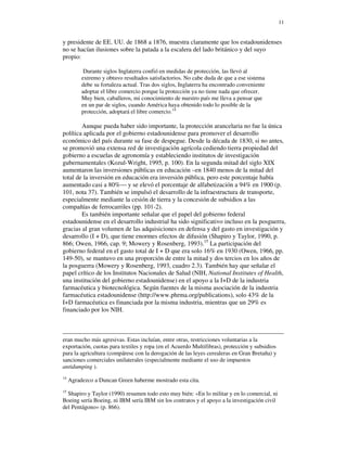 11


y presidente de EE. UU. de 1868 a 1876, muestra claramente que los estadounidenses
no se hacían ilusiones sobre la patada a la escalera del lado británico y del suyo
propio:

           Durante siglos Inglaterra confió en medidas de protección, las llevó al
          extremo y obtuvo resultados satisfactorios. No cabe duda de que a ese sistema
          debe su fortaleza actual. Tras dos siglos, Inglaterra ha encontrado conveniente
          adoptar el libre comercio porque la protección ya no tiene nada que ofrecer.
          Muy bien, caballeros, mi conocimiento de nuestro país me lleva a pensar que
          en un par de siglos, cuando América haya obtenido todo lo posible de la
          protección, adoptará el libre comercio.14

        Aunque pueda haber sido importante, la protección arancelaria no fue la única
política aplicada por el gobierno estadounidense para promover el desarrollo
económico del país durante su fase de despegue. Desde la década de 1830, si no antes,
se promovió una extensa red de investigación agrícola cediendo tierra propiedad del
gobierno a escuelas de agronomía y estableciendo institutos de investigación
gubernamentales (Kozul-Wright, 1995, p. 100). En la segunda mitad del siglo XIX
aumentaron las inversiones públicas en educación –en 1840 menos de la mitad del
total de la inversión en educación era inversión pública, pero este porcentaje había
aumentado casi a 80%— y se elevó el porcentaje de alfabetización a 94% en 1900 (p.
101, nota 37). También se impulsó el desarrollo de la infraestructura de transporte,
especialmente mediante la cesión de tierra y la concesión de subsidios a las
compañías de ferrocarriles (pp. 101-2).
        Es también importante señalar que el papel del gobierno federal
estadounidense en el desarrollo industrial ha sido significativo incluso en la posguerra,
gracias al gran volumen de las adquisiciones en defensa y del gasto en investigación y
desarrollo (I + D), que tiene enormes efectos de difusión (Shapiro y Taylor, 1990, p.
866; Owen, 1966, cap. 9; Mowery y Rosenberg, 1993).15 La participación del
gobierno federal en el gasto total de I + D que era solo 16% en 1930 (Owen, 1966, pp.
149-50), se mantuvo en una proporción de entre la mitad y dos tercios en los años de
la posguerra (Mowery y Rosenberg, 1993, cuadro 2.3). También hay que señalar el
papel crítico de los Institutos Nacionales de Salud (NIH, National Institutes of Health,
una institución del gobierno estadounidense) en el apoyo a la I+D de la industria
farmacéutica y biotecnológica. Según fuentes de la misma asociación de la industria
farmacéutica estadounidense (http://www.phrma.org/publications), solo 43% de la
I+D farmacéutica es financiada por la misma industria, mientras que un 29% es
financiado por los NIH.



eran mucho más agresivas. Estas incluían, entre otras, restricciones voluntarias a la
exportación, cuotas para textiles y ropa (en el Acuerdo Multifibras), protección y subsidios
para la agricultura (compárese con la derogación de las leyes cerealeras en Gran Bretaña) y
sanciones comerciales unilaterales (especialmente mediante el uso de impuestos
antidumping ).
14
     Agradezco a Duncan Green haberme mostrado esta cita.
15
  Shapiro y Taylor (1990) resumen todo esto muy bién: «En lo militar y en lo comercial, ni
Boeing sería Boeing, ni IBM sería IBM sin los contratos y el apoyo a la investigación civil
del Pentágono» (p. 866).
 