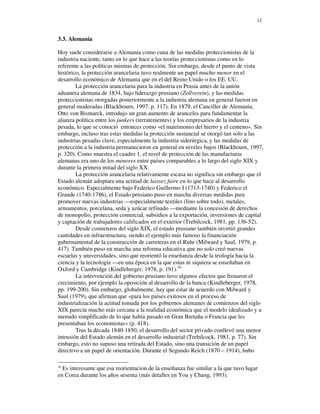 12


3.3. Alemania

Hoy suele considerarse a Alemania como cuna de las medidas proteccionistas de la
industria naciente, tanto en lo que hace a las teorías proteccionistas como en lo
referente a las políticas mismas de protección. Sin embargo, desde el punto de vista
histórico, la protección arancelaria tuvo realmente un papel mucho menor en el
desarrollo económico de Alemania que en el del Reino Unido o los EE. UU.
        La protección arancelaria para la industria en Prusia antes de la unión
aduanera alemana de 1834, bajo liderazgo prusiano (Zollverein), y las medidas
proteccionistas otorgadas posteriormente a la industria alemana en general fueron en
general moderadas (Blackbourn, 1997, p. 117). En 1879, el Canciller de Alemania,
Otto von Bismarck, introdujo un gran aumento de aranceles para fundamentar la
alianza política entre los junkers (terratenientes) y los empresarios de la industria
pesada, lo que se conoció entonces como «el matrimonio del hierro y el centeno». Sin
embargo, incluso tras estas medidas la protección sustancial se otorgó tan solo a las
industrias pesadas clave, especialmente la industria siderúrgica, y las medidas de
protección a la industria permanecieron en general en niveles bajos (Blackbourn, 1997,
p. 320). Como muestra el cuadro 1, el nivel de protección de las manufacturas
alemanas era uno de los menores entre países comparables a lo largo del siglo XIX y
durante la primera mitad del siglo XX.
        La protección arancelaria relativamente escasa no significa sin embargo que el
Estado alemán adoptara una actitud de laissez faire en lo que hace al desarrollo
económico. Especialmente bajo Federico Guillermo I (1713-1740) y Federico el
Grande (1740-1786), el Estado prusiano puso en marcha diversas medidas para
promover nuevas industrias —especialmente textiles (lino sobre todo), metales,
armamentos, porcelana, seda y azúcar refinado —mediante la concesión de derechos
de monopolio, protección comercial, subsidios a la exportación, inversiones de capital
y captación de trabajadores calificados en el exterior (Trebilcock, 1981, pp. 136-52).
        Desde comienzos del siglo XIX, el estado prusiano también invirtió grandes
cantidades en infraestructura, siendo el ejemplo más famoso la financiación
gubernamental de la construcción de carreteras en el Ruhr (Milward y Saul, 1979, p.
417). También puso en marcha una reforma educativa que no solo creó nuevas
escuelas y universidades, sino que reorientó la enseñanza desde la teología hacia la
ciencia y la tecnología —en una época en la que estas ni siquiera se enseñaban en
Oxford y Cambridge (Kindleberger, 1978, p. 191).16
        La intervención del gobierno prusiano tuvo algunos efectos que frenaron el
crecimiento, por ejemplo la oposición al desarrollo de la banca (Kindleberger, 1978,
pp. 199-200). Sin embargo, globalmente, hay que estar de acuerdo con Milward y
Saul (1979), que afirman que «para los países exitosos en el proceso de
industrialización la actitud tomada por los gobiernos alemanes de comienzos del siglo
XIX parecía mucho más cercana a la realidad económica que el modelo idealizado y a
menudo simplificado de lo que había pasado en Gran Bretaña o Francia que les
presentaban los economistas» (p. 418).
        Tras la década 1840-1850, el desarrollo del sector privado conllevó una menor
intrusión del Estado alemán en el desarrollo industrial (Trebilcock, 1981, p. 77). Sin
embargo, esto no supuso una retirada del Estado, sino una transición de un papel
directivo a un papel de orientación. Durante el Segundo Reich (1870 – 1914), hubo

16
  Es interesante que esa reorientacion de la enseñanza fue similar a la que tuvo lugar
en Corea durante los años sesenta (más detalles en You y Chang, 1993).
 