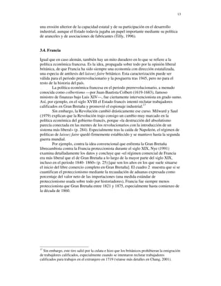 13


una erosión ulterior de la capacidad estatal y de su participación en el desarrollo
industrial, aunque el Estado todavía jugaba un papel importante mediante su política
de aranceles y de asociaciones de fabricantes (Tilly, 1996).


3.4. Francia

Igual que en caso alemán, también hay un mito duradero en lo que se refiere a la
política económica francesa. Es la idea, propagada sobre todo por la opinión liberal
británica, de que Francia ha sido siempre una economía con dirección estatalizada,
una especia de antítesis del laissez faire británico. Esta caracterización puede ser
válida para el periodo prerrevolucionario y la posguerra tras 1945, pero no para el
resto de la historia del país.
        La política económica francesa en el periodo prerrevolucionario, a menudo
conocida como colbertismo —por Juan-Bautista Colbert (1619-1683), famoso
ministro de finanzas bajo Luis XIV—, fue ciertamente intervencionista en grado sumo.
Así, por ejemplo, en el siglo XVIII el Estado francés intentó reclutar trabajadores
calificados en Gran Bretaña y promovió el espionaje industrial.17
        Sin embargo, la Revolución cambió drásticamente ese curso. Milward y Saul
(1979) explican que la Revolución trajo consigo un cambio muy marcado en la
política económica del gobierno francés, porque «la destrucción del absolutismo
parecía conectada en las mentes de los revolucionarios con la introducción de un
sistema más liberal» (p. 284). Especialmente tras la caída de Napoleón, el régimen de
políticas de laissez faire quedó firmemente establecido y se mantuvo hasta la segunda
guerra mundial.
        Por ejemplo, contra la idea convencional que enfrenta la Gran Bretaña
librecambista contra la Francia proteccionista durante el siglo XIX, Nye (1991)
examina detalladamente los datos y concluye que «el régimen comercial de Francia
era más liberal que el de Gran Bretaña a lo largo de la mayor parte del siglo XIX,
incluso en el periodo 1840- 1860» (p. 25) [que son los años en los que suele situarse
el inicio del libre comercio completo en Gran Bretaña]. El cuadro 2 muestra que si se
cuantifican el proteccionismo mediante la recaudación de aduanas expresada como
porcentaje del valor neto de las importaciones (una medida estándar de
proteccionismo usada sobre todo por historiadores), Francia fue siempre menos
proteccionista que Gran Bretaña entre 1821 y 1875, especialmente hasta comienzo de
la década de 1860.




17
  Sin embargo, este tiro salió por la culata e hizo que los británicos prohibieran la emigración
de trabajdores calificados, especialmente cuando se intentaron reclutar trabajadores
calificados para trabajos en el extranjero en 1719 (véanse más detalles en Chang, 2001).
 