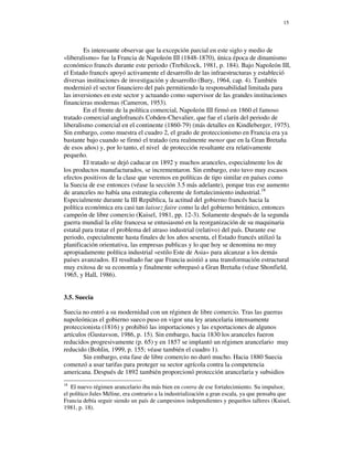 15




        Es interesante observar que la excepción parcial en este siglo y medio de
«liberalismo» fue la Francia de Napoleón III (1848-1870), única época de dinamismo
económico francés durante este periodo (Trebilcock, 1981, p. 184). Bajo Napoleón III,
el Estado francés apoyó activamente el desarrollo de las infraestructuras y estableció
diversas instituciones de investigación y desarrollo (Bury, 1964, cap. 4). También
modernizó el sector financiero del país permitiendo la responsabilidad limitada para
las inversiones en este sector y actuando como supervisor de las grandes instituciones
financieras modernas (Cameron, 1953).
        En el frente de la política comercial, Napoleón III firmó en 1860 el famoso
tratado comercial anglofrancés Cobden-Chevalier, que fue el clarín del periodo de
liberalismo comercial en el continente (1860-79) (más detalles en Kindleberger, 1975).
Sin embargo, como muestra el cuadro 2, el grado de proteccionismo en Francia era ya
bastante bajo cuando se firmó el tratado (era realmente menor que en la Gran Bretaña
de esos años) y, por lo tanto, el nivel de protección resultante era relativamente
pequeño.
        El tratado se dejó caducar en 1892 y muchos aranceles, especialmente los de
los productos manufacturados, se incrementaron. Sin embargo, esto tuvo muy escasos
efectos positivos de la clase que veremos en políticas de tipo similar en países como
la Suecia de ese entonces (véase la sección 3.5 más adelante), porque tras ese aumento
de aranceles no había una estrategia coherente de fortalecimiento industrial.18
Especialmente durante la III República, la actitud del gobierno francés hacia la
política económica era casi tan laissez faire como la del gobierno británico, entonces
campeón de libre comercio (Kuisel, 1981, pp. 12-3). Solamente después de la segunda
guerra mundial la elite francesa se entusiasmó en la reorganización de su maquinaria
estatal para tratar el problema del atraso industrial (relativo) del país. Durante ese
periodo, especialmente hasta finales de los años sesenta, el Estado francés utilizó la
planificación orientativa, las empresas publicas y lo que hoy se denomina no muy
apropiadamente política industrial «estilo Este de Asia» para alcanzar a los demás
países avanzados. El resultado fue que Francia asistió a una transformación estructural
muy exitosa de su economía y finalmente sobrepasó a Gran Bretaña (véase Shonfield,
1965, y Hall, 1986).


3.5. Suecia

Suecia no entró a su modernidad con un régimen de libre comercio. Tras las guerras
napoleónicas el gobierno sueco puso en vigor una ley arancelaria intensamente
proteccionista (1816) y prohibió las importaciones y las exportaciones de algunos
artículos (Gustavson, 1986, p. 15). Sin embargo, hacia 1830 los aranceles fueron
reducidos progresivamente (p. 65) y en 1857 se implantó un régimen arancelario muy
reducido (Bohlin, 1999, p. 155; véase también el cuadro 1).
        Sin embargo, esta fase de libre comercio no duró mucho. Hacia 1880 Suecia
comenzó a usar tarifas para proteger su sector agrícola contra la competencia
americana. Después de 1892 también proporcionó protección arancelaria y subsidios
18
   El nuevo régimen arancelario iba más bien en contra de ese fortalecimiento. Su impulsor,
el político Jules Méline, era contrario a la industrialización a gran escala, ya que pensaba que
Francia debía seguir siendo un país de campesinos independientes y pequeños talleres (Kuisel,
1981, p. 18).
 