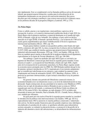 17


más rápidamente. Esto se complementó con las llamadas políticas activas de mercado
laboral, que proporcionaron formación y ayudas para la relocalización de los
trabajadores desplazados en este proceso de renovación industrial. Hoy pocos
discuten que esta estrategia contribuyó a una exitosa renovación de la industria sueca
en las primeras décadas de la posguerra (Edquist y Lundvall, 1993, p. 274).


3.6. Países Bajos

Como es sabido, gracias a sus regulaciones «mercantilistas» agresivas de la
navegación, la pesca, y el comercio internacional establecidas desde el siglo XVI, los
Países Bajos eran la potencia marítima y comercial dominante en el mundo del siglo
XVII, el llamado «siglo de oro» holandés. Sin embargo, el país sufrió un declive
marcado en el siglo XVIII, el llamado «periodo Periwig», con la derrota de 1780 en la
cuarta guerra angloholandesa que marcó simbólicamente el fin de la supremacía
internacional neerlandesa (Boxer, 1965, cap. 10).
        El país parece haberse sumido en una parálisis política entre finales del siglo
XVII y comienzos del siglo XX. La única excepción fue el esfuerzo del rey Guillermo
I (1815-1840), que estableció muchas agencias que proporcionaron financiamiento
industrial subvencionado (Kossmann, 1978, pp. 136-8; van Zanden, 1996, pp. 84-5).
Este rey también apoyó mucho el desarrollo de la moderna industria textil algodonera,
especialmente en la región de Twente (Henderson, 1972, pp. 198-200).
        Sin embargo, a partir de mediados del siglo XIX el país se convirtió a un
régimen de liberalismo comercial que duró hasta la segunda guerra mundial. Como
muestra el cuadro 1, a excepción de Gran Bretaña a finales del siglo XIX y Japón
antes de la restauración de la autonomía arancelaria, los Países Bajos seguían siendo
la economía menos protegida entre los PHD. En 1869 Holanda también derogó la ley
de patentes (primero introducida en 1817), inspirada por el movimiento antipatentes
que se extendió por toda Europa en ese entonces y que condenó las patentes como
simplemente una forma de monopolio (Schiff, 1971, Machlup y Penrose, 1950). A
pesar de las presiones internacionales, el país rechazó reintroducir la ley de patentes
hasta 1912.
        En general, durante este período del liberalismo comercial extremo, la
economía holandesa tuvo un dinamismo escaso y un nivel de industrialización no muy
destacado. Según estimaciones de una autoridad en la materia como Maddison (1995),
incluso tras un siglo de decadencia relativa Holanda era por su renta en 1820 el
segundo país más rico del mundo, a continuación del Reino Unido (en dólares de
1990, $1756 contra $1561). Sin embargo, un siglo después (1913) ya había sido
alcanzado al menos por Australia, Nueva Zelanda, EE.UU., Canadá, Suiza y Bélgica y,
casi, también por Alemania.
        En gran parte por esta razón al final de la segunda guerra mundial se consideró
la introducción de políticas más intervencionistas (van Zanden, 1999, pp. 182-4) y
especialmente hasta 1963 se pusieron en marcha políticas comerciales e industriales
más activas. Se dieron ayudas financieras para dos grandes empresas (una siderúrgica,
otra dedicada a la producción de soda) y se aprobaron subsidios para industrializar
sectores atrasados, se estímulo la educación técnica, se promovió el desarrollo de la
industria del aluminio a través del subvenciones y se desarrollaron las infraestructuras
clave.
 