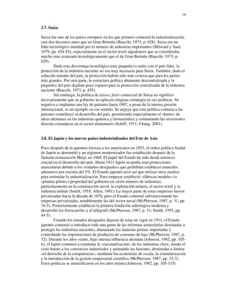18


3.7. Suiza

Suiza fue uno de los países europeos en los que primero comenzó la industrialización,
casi dos decenios antes que en Gran Bretaña (Biucchi, 1973, p. 628). Suiza era un
líder tecnológico mundial por el número de industrias importantes (Milward y Saul,
1979, pp. 454-55), especialmente en el sector textil algodonero que se consideraba
mucho más avanzado tecnológicamente que el de Gran Bretaña (Biucchi, 1973, p.
629).
        Dada esta desventaja tecnológica muy pequeña (o nula) con el país líder, la
protección de la industria naciente no era muy necesaria para Suiza. También, dado el
reducido tamaño del país, la protección habría sido más costosa que para los países
más grandes. Por otra parte, la estructura política altamente descentralizada y la
pequeñez del país dejaban poco espacio para la protección centralizada de la industria
naciente (Biucchi, 1973, p. 455).
        Sin embargo, la política de laissez faire comercial de Suiza no significó
necesariamente que su gobierno no aplicara ninguna estrategia en sus políticas. Su
negativa a implantar una ley de patentes hasta 1907, a pesar de la intensa presión
internacional, es un ejemplo en ese sentido. Se arguye que esta política contaria a las
patentes contribuyó al desarrollo del país, permitiendo especialmente el «hurto» de
ideas alemanas en las industrias química y farmacéutica y estimulando las inversiones
directas extranjeras en el sector alimentario (Schiff, 1971; Chang, 2001).


3.8. El Japón y los nuevos países industrializados del Este de Asia

Poco después de la apertura forzosa a los americanos en 1853, el orden político feudal
de Japón se derrumbó y un régimen modernizador fue establecido después de la
llamada restauración Meiji, en 1868. El papel del Estado ha sido desde entonces
crucial en el desarrollo del país. Hasta 1911 Japón no podía usar protecciones
arancelarias debido a los «tratados desiguales» que prohibían establecer aranceles
aduaneros por encima del 5%. El Estado japonés tuvo así que utilizar otros medios
para estimular la industrialización. Para empezar estableció «fábricas modelo» (o
«plantas piloto») propiedad del gobierno en cierto número de industrias,
particularmente en la construcción naval, la explotación minera, el sector textil y la
industria militar (Smith, 1955; Allen, 1981). La mayor parte de estas empresas fueron
privatizadas hacia la década de 1870, pero el Estado continuó subvencionando las
empresas privatizadas, notablemente las del sector naval (McPherson, 1987, p. 31, pp.
34-5). Posteriormente estableció la primera fundición siderúrgica moderna y
desarrolló los ferrocarriles y el telégrafo (McPherson, 1987, p. 31; Smith, 1955, pp.
44-5).
         Cuando los tratados desiguales dejaron de estar en vigor en 1911, el Estado
japonés comenzó a introducir toda una gama de las reformas arancelarias destinadas a
proteger las industrias nacientes, abaratando las materias primas importadas y
controlando las importaciones de productos de consumo de lujo (McPherson, 1987, p.
32). Durante los años veinte, bajo intensa influencia alemana (Johnson, 1982, pp. 105-
6), el Japón comenzó a estimular la «racionalización» de las industrias clave, dando el
visto bueno a los consorcios industriales y animando las fusiones, destinadas a limitar
«el derroche de la competencia», mediante las economías de escala, la estandarización
y la introducción de la gestión empresarial científica (McPherson, 1987, pp. 32-3).
Estos políticas se intensificaron en los años treinta (Johnson, 1982, pp. 105-115).
 