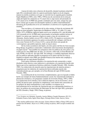 19


        A pesar de todos estos esfuerzos de desarrollo, durante la primera mitad del
siglo XX, considerando todos los aspectos pertinentes Japón no era de ninguna
manera la estrella económica en la que se convirtió tras la segunda guerra mundial.
Según Maddison (1989), entre 1900 y 1950 la tasa de crecimiento de la renta per
cápita del Japón fue solamente un 1% anual. Esto es algo menos del promedio de
1,3% anual en los 16 PHD más grandes estudiados por este autor, aunque hay que
hacer constar que en parte este desempeño mediocre se debe al derrumbamiento
desastroso de la producción en los aos inmediatos a la derrota en la segunda guerra
mundial.20
        Tras esa época y el comienzo de los años setenta, el ritmo de crecimiento del
Japón no tiene parangón. Según datos de Maddison (1989, p. 35, tabla 3.2), entre
1950 y 1973, el PIB per cápita de Japón creció a un vertiginoso 8%, más del doble del
3,8% promedio de los 16 PHD antes mencionados (el promedio también incluye al
Japón). Los países que siguieron a Japón en cuanto a tasas de crecimiento son
Alemania, Austria (ambas con un 4.9%) e Italia (4.8%). Ni siquiera se acercaron a los
ritmos de crecimiento japoneses los países en desarrollo del «milagro» del Este de
Asia como Taiwán (6,2%) o Corea (5,2%), a pesar del efecto más grande de
«convergencia» que podría esperarse, dado su mayor atraso.
        En los éxitos económicos del Japón y de otros países del Este de Asia (excepto
Hong-Kong), las políticas comerciales e industriales intervencionistas desempeñaron
un papel crucial.21 Son notables las semejanzas entre las políticas de estos países y las
usadas por los otros PHD antes de ellos, en concreto, sobre todo, la Gran Bretaña del
siglo XVIII y los EE.UU. del siglo XIX. Sin embargo, es también importante observar
que las políticas aplicadas durante la posguerra en los países del Este de Asia (y
también en algunos otros PHD, por ejemplo Francia) eran mucho más complejas y
calibradas que sus equivalentes históricos.
        Estos países utilizaron subsidios a la exportación más sustanciales y mejor
diseñados (tanto directos como indirectos) y gravámenes a la exportación mucho más
ligeros que en las experiencias históricas anteriores (Luedde-Neurath, 1986; Amsden,
1989). Las reducciones de aranceles para las importaciones de materias primas y
maquinaria para las industrias de exportación fueron utilizadas mucho más
sistemáticamente que, por ejemplo, en la Gran Bretaña del siglo XVIII (Lueede-
Neurath, 1986).
        La coordinación de las inversiones complementarias, que en el pasado se había
hecho casi siempre de forma fundamentalmente casual, fue sistematizada mediante la
planeación orientativa y los programas estatales de inversión (Chang, 1993 y 1994).
Las regulaciones de la entrada y de la salida de empresas, de las inversiones y de la
política de precios para «gestionar la competencia» eran mucho más conscientes de
los peligros de abuso monopolístico y más sensibles a su impacto en el
funcionamiento de los mercados de exportación que sus contrapartidas históricas, es
decir, las políticas de asociaciones de fabricantes de fines del siglo XIX y principios
del XX (Amsden y Singh, 1994; Chang, en prensa).


20
  Los 16 países son Alemania, Australia, Austria, Bélgica, Canadá, Dinamarca, EE. UU.,
Finlandia, Francia, Italia, Japón, Países Bajos, Noruega, Reino Unido, Suecia y Suiza.
21
  Hay muchas publicaciones sobre este tema. Véanse Johnson (1984) y Chang (1993) para la
primera fase del debate. Akyuz et al. (1998) y Chang (en prensa, 2003) recogen el debate más
actual.
 