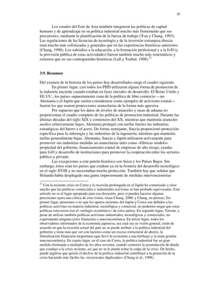 20


        Los estados del Este de Asia también integraron las políticas de capital
humano y de aprendizaje en su política industrial mucho más firmemente que sus
precursores, mediante la planificación de la fuerza de trabajo (You y Chang, 1993).
Las regulaciones de las licencias de tecnología y de la inversión extranjera directa
eran mucho más sofisticadas y generales que en las experiencias históricas anteriores
(Chang, 1998). Los subsidios a la educación, a la formación profesional y a la I+D (y
la provisión pública de estas actividades) fueron también mucho más sistemáticos y
extensos que en sus contrapartidas históricas (Lall y Teubal, 1998).22


3.9. Resumen

Del examen de la historia de los países hoy desarrollados surge el cuadro siguiente.
        En primer lugar, casi todos los PHD utilizaron alguna forma de promoción de
la industria naciente cuando estaban en fases iniciales de desarrollo. El Reino Unido y
EE.UU., los países supuestamente cuna de la política de libre comercio —no
Alemania o el Japón que suelen considerarse como ejemplos de activismo estatal—
fueron los que usaron protecciones arancelarias de la forma más agresiva.
        Por supuesto que los datos de niveles de aranceles y tasas de aduana no
proporcionan el cuadro completo de las políticas de promoción industrial. Durante las
últimas décadas del siglo XIX y comienzos del XX, mientras que mantenía aranceles
medios relativamente bajos, Alemania protegió con tarifas fuertes las industrias
estratégicas del hierro y el acero. De forma semejante, Suecia proporcionó protección
específica para la siderurgia y las industrias de la ingeniería, mientras que mantenía
tarifas generalmente bajas. Alemania, Suecia y Japón utilizaron activamente para
promover sus industrias medidas no arancelarias tales como «fábricas modelo»
propiedad del gobierno, financiamiento estatal de empresas de alto riesgo, ayudas
para I+D y desarrollo de instituciones para promover la cooperación entre los sectores
público y privado.
        Las excepciones a este patrón histórico son Suiza y los Países Bajos. Sin
embargo, éstos eran los países que estaban ya en la frontera del desarrollo tecnológico
en el siglo XVIII y no necesitaban mucha protección. También hay que señalar que
Holanda había desplegado una gama impresionante de medidas intervencionistas
22
   Con la reciente crisis en Corea y la recesión prolongada en el Japón ha comenzado a oírse
mucho que las políticas comerciales e industriales activistas se han probado equivocadas. Este
artículo no es el lugar apropiado para esa discusión, pero sí pueden hacerse algunas
precisiones (para una crítica de esta visión, véase Chang, 2000, y Chang, en prensa). En
primer lugar, pensemos o no que los apuros recientes del Japón y Corea son debidos a las
políticas activistas en materia industrial, tecnológica y comercial, no podemos negar que estas
políticas estuvieron tras el «milagro económico» de estos países. En segundo lugar, Taiwán, a
pesar de utilizar también políticas activistas industriales, tecnológicas y comerciales, no
experimentó ninguna crisis financiera o macroeconómica. En tercer lugar, todos los
observadores informados de la economía japonesa, sea cual sea su visión general, están de
acuerdo en que la recesión actual del país no se puede atribuir a la política industrial del
gobierno y tiene más que ver con factores como un exceso estructural de ahorro, la
liberalización financiera inoportuna (que llevó la economía a una burbuja) y la mala gestión
macroeconómica. En cuarto lugar, en el caso de Corea, la política industrial fue en gran
medida eliminada a mediados de los años noventa, cuando comenzó la acumulación de deuda
que condujo a la crisis reciente, así que no se le puede echar la culpa de la crisis. De hecho,
puede argüirse que quizás el declive de la política industrial contribuyó a la gestación de la
crisis haciendo más fáciles las «inversiones duplicadas» (Chang et al., 1998).
 